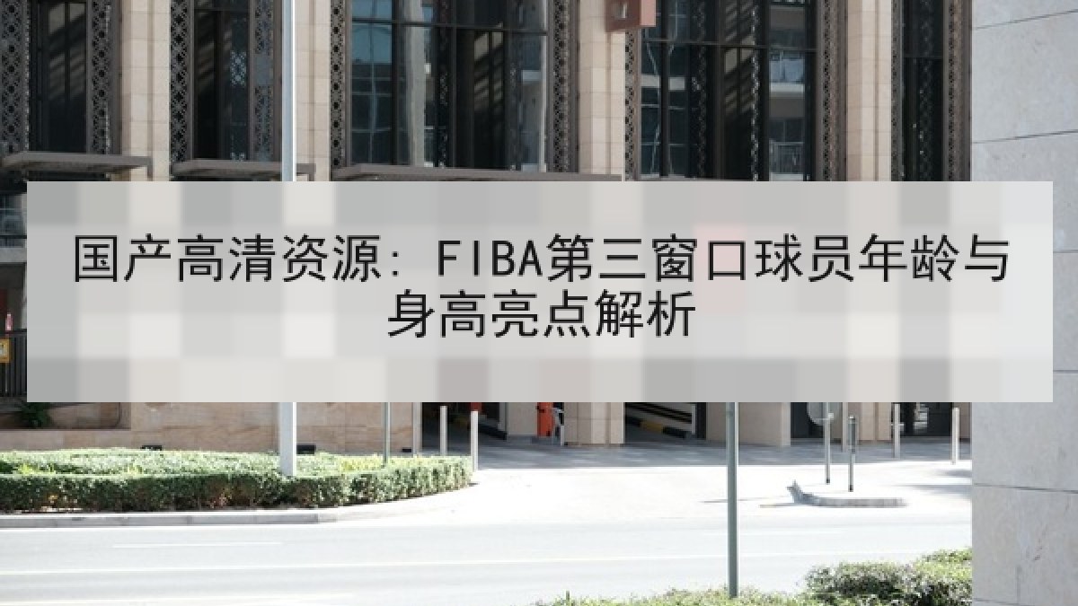 国产高清资源: FIBA第三窗口球员年龄与身高亮点解析