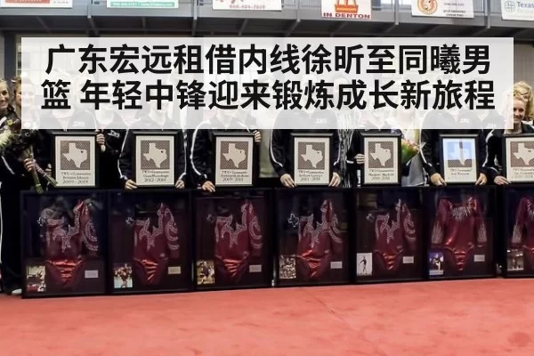 广东宏远租借内线徐昕至同曦男篮 年轻中锋迎来锻炼成长新旅程
