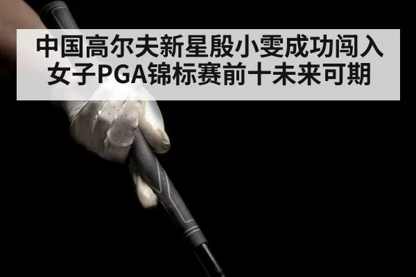 中国高尔夫新星殷小雯成功闯入女子PGA锦标赛前十未来可期